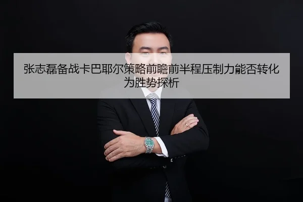 张志磊备战卡巴耶尔策略前瞻前半程压制力能否转化为胜势探析