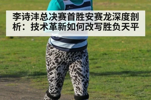 李诗沣总决赛首胜安赛龙深度剖析：技术革新如何改写胜负天平