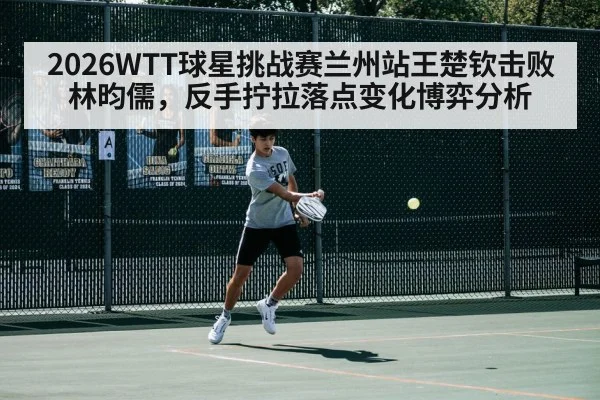 2026WTT球星挑战赛兰州站王楚钦击败林昀儒，反手拧拉落点变化博弈分析