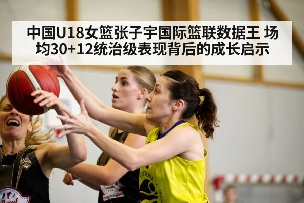 中国U18女篮张子宇国际篮联数据王 场均30+12统治级表现背后的成长启示