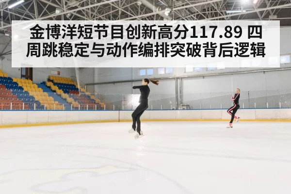 金博洋短节目创新高分117.89 四周跳稳定与动作编排突破背后逻辑