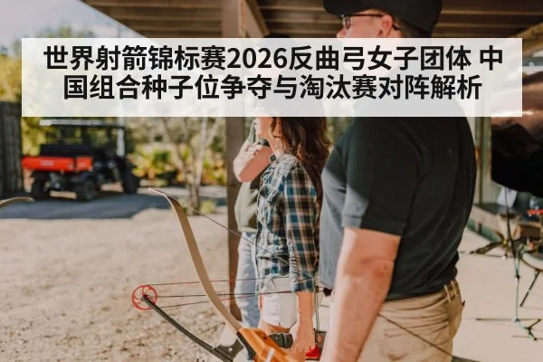 世界射箭锦标赛2026反曲弓女子团体 中国组合种子位争夺与淘汰赛对阵解析