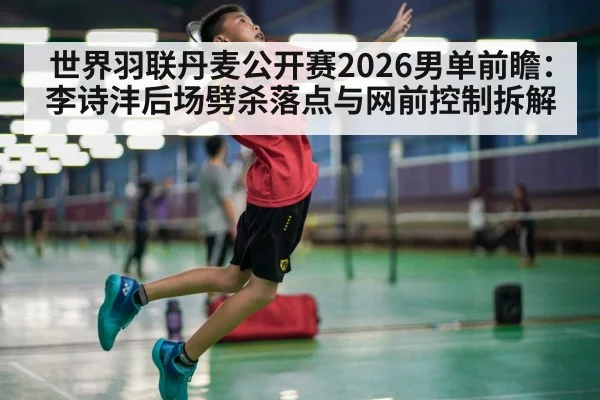世界羽联丹麦公开赛2026男单前瞻：李诗沣后场劈杀落点与网前控制拆解